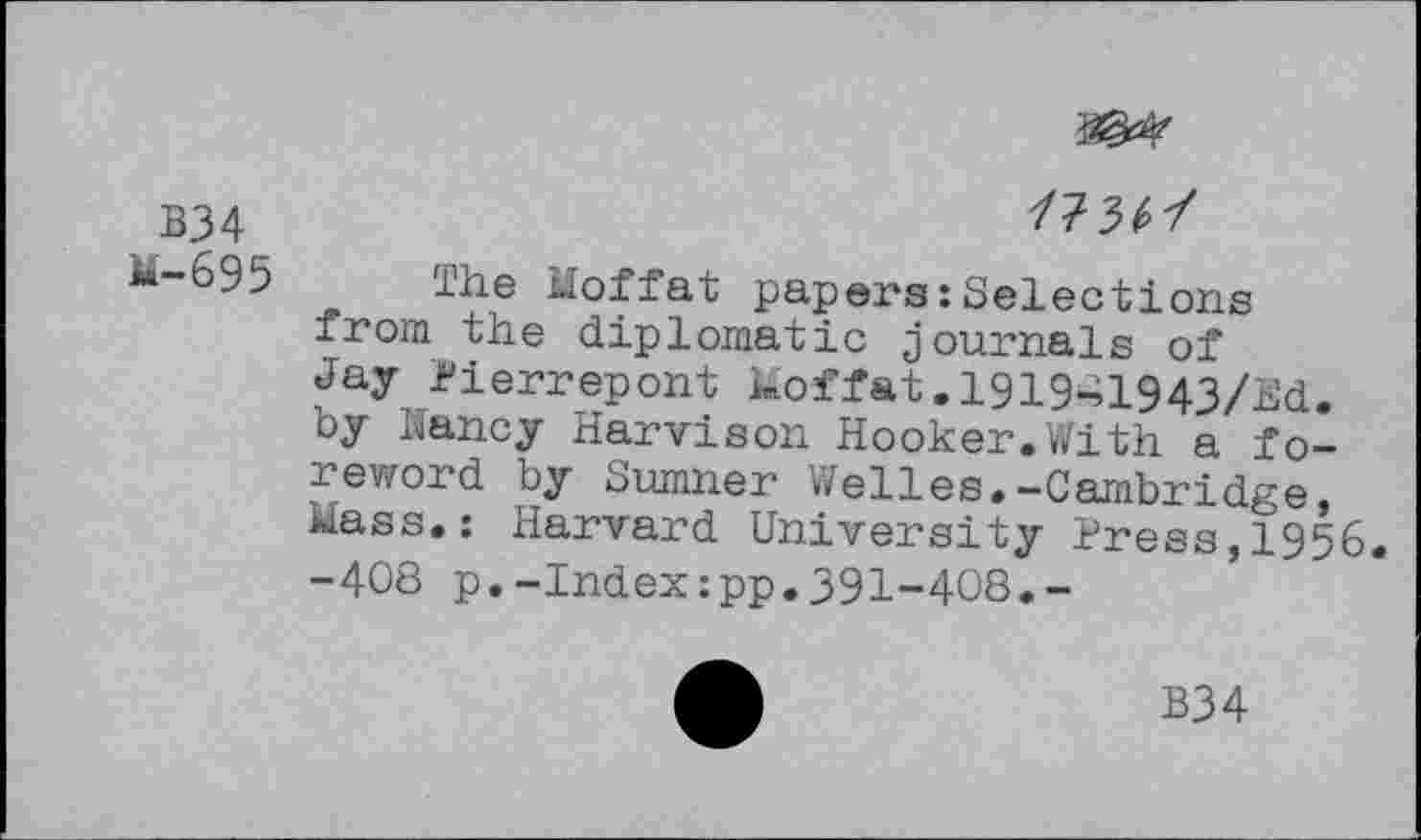 ﻿3^
B34	/73^/
lhe Moffat papers:Selections from the diplomatic journals of Jay Pierrepont Moffat. 1919-41943/Ed. by Nancy Harvison Hooker.With a foreword by Sumner Welles.-Cambridge, Mass.: Harvard University Press,1956. -408 p.-Index:pp.391-408.-
B34